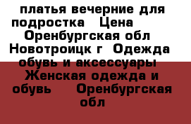 платья вечерние для подростка › Цена ­ 500 - Оренбургская обл., Новотроицк г. Одежда, обувь и аксессуары » Женская одежда и обувь   . Оренбургская обл.